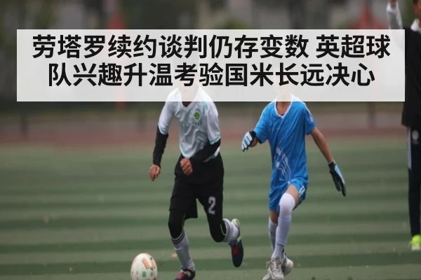 劳塔罗续约谈判仍存变数 英超球队兴趣升温考验国米长远决心