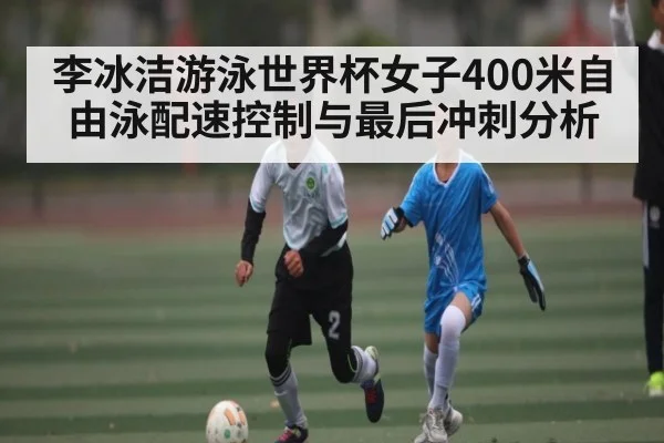 李冰洁游泳世界杯女子400米自由泳配速控制与最后冲刺分析